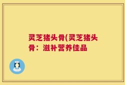 灵芝猪头骨(灵芝猪头骨：滋补营养佳品