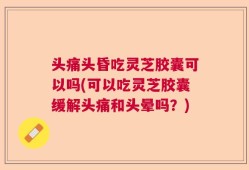 头痛头昏吃灵芝胶囊可以吗(可以吃灵芝胶囊缓解头痛和头晕吗？)