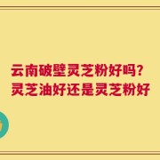 云南破壁灵芝粉好吗？灵芝油好还是灵芝粉好