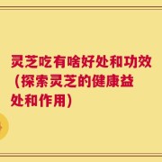 灵芝吃有啥好处和功效 (探索灵芝的健康益处和作用)