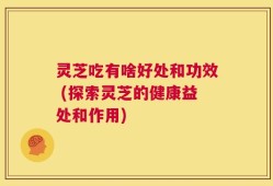 灵芝吃有啥好处和功效 (探索灵芝的健康益处和作用)