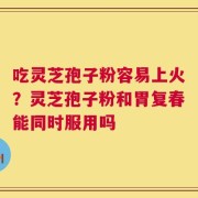 吃灵芝孢子粉容易上火？灵芝孢子粉和胃复春能同时服用吗