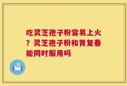 吃灵芝孢子粉容易上火？灵芝孢子粉和胃复春能同时服用吗