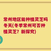 常州地区能种植灵芝吗冬天(冬季常州可否种植灵芝？新探究)