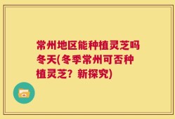 常州地区能种植灵芝吗冬天(冬季常州可否种植灵芝？新探究)
