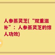 人参蒸灵芝(“双重滋补”：人参蒸灵芝的惊人功效)