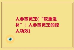 人参蒸灵芝(“双重滋补”：人参蒸灵芝的惊人功效)