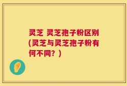 灵芝 灵芝孢子粉区别(灵芝与灵芝孢子粉有何不同？)