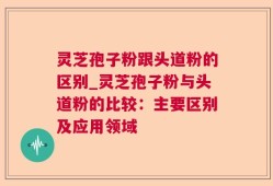 灵芝孢子粉跟头道粉的区别_灵芝孢子粉与头道粉的比较：主要区别及应用领域