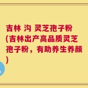 吉林 沟 灵芝孢子粉(吉林出产高品质灵芝孢子粉，有助养生养颜)