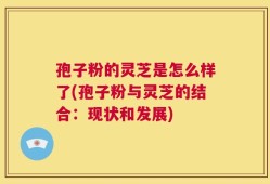 孢子粉的灵芝是怎么样了(孢子粉与灵芝的结合：现状和发展)