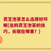 灵芝泡茶怎么选择好坏呢(选购灵芝泡茶的技巧，关键在哪里？)