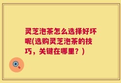 灵芝泡茶怎么选择好坏呢(选购灵芝泡茶的技巧，关键在哪里？)