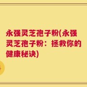 永强灵芝孢子粉(永强灵芝孢子粉：拯救你的健康秘诀)
