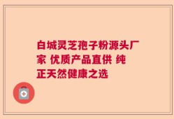 白城灵芝孢子粉源头厂家 优质产品直供 纯正天然健康之选