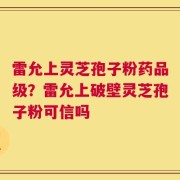 雷允上灵芝孢子粉药品级？雷允上破壁灵芝孢子粉可信吗