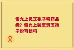 雷允上灵芝孢子粉药品级？雷允上破壁灵芝孢子粉可信吗