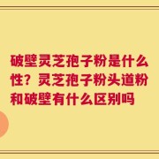 破壁灵芝孢子粉是什么性？灵芝孢子粉头道粉和破壁有什么区别吗