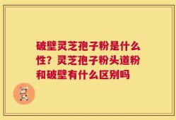 破壁灵芝孢子粉是什么性？灵芝孢子粉头道粉和破壁有什么区别吗