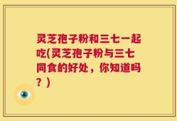 灵芝孢子粉和三七一起吃(灵芝孢子粉与三七同食的好处，你知道吗？)