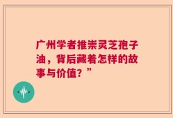 广州学者推崇灵芝孢子油，背后藏着怎样的故事与价值？”