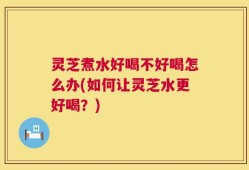 灵芝煮水好喝不好喝怎么办(如何让灵芝水更好喝？)