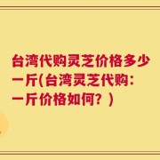 台湾代购灵芝价格多少一斤(台湾灵芝代购：一斤价格如何？)