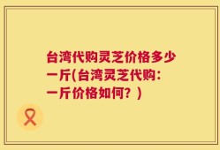 台湾代购灵芝价格多少一斤(台湾灵芝代购：一斤价格如何？)