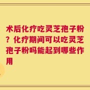 术后化疗吃灵芝孢子粉？化疗期间可以吃灵芝孢子粉吗能起到哪些作用