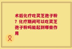 术后化疗吃灵芝孢子粉？化疗期间可以吃灵芝孢子粉吗能起到哪些作用