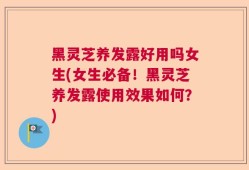 黑灵芝养发露好用吗女生(女生必备！黑灵芝养发露使用效果如何？)