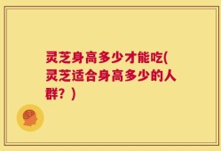 灵芝身高多少才能吃(灵芝适合身高多少的人群？)