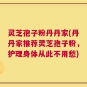 灵芝孢子粉丹丹家(丹丹家推荐灵芝孢子粉，护理身体从此不用愁)