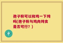 孢子粉可以和鸡一下炖吗(孢子粉与鸡肉炖食是否可行？)