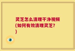 灵芝怎么清理干净视频(如何有效清理灵芝？)