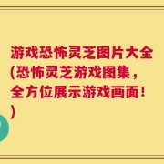 游戏恐怖灵芝图片大全(恐怖灵芝游戏图集，全方位展示游戏画面！)