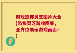 游戏恐怖灵芝图片大全(恐怖灵芝游戏图集，全方位展示游戏画面！)