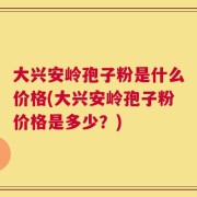 大兴安岭孢子粉是什么价格(大兴安岭孢子粉价格是多少？)