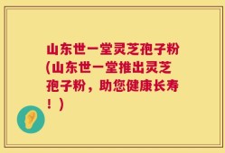 山东世一堂灵芝孢子粉(山东世一堂推出灵芝孢子粉，助您健康长寿！)