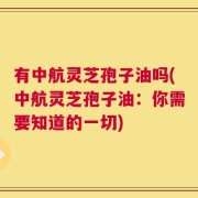 有中航灵芝孢子油吗(中航灵芝孢子油：你需要知道的一切)