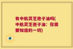 有中航灵芝孢子油吗(中航灵芝孢子油：你需要知道的一切)
