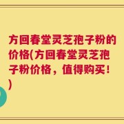 方回春堂灵芝孢子粉的价格(方回春堂灵芝孢子粉价格，值得购买！)