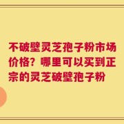 不破壁灵芝孢子粉市场价格？哪里可以买到正宗的灵芝破壁孢子粉