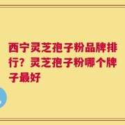 西宁灵芝孢子粉品牌排行？灵芝孢子粉哪个牌子最好