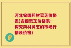 河北安国药材灵芝价格表(安国灵芝价格表：探究药材灵芝的市场行情及价格)