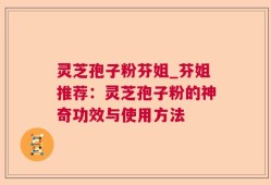 灵芝孢子粉芬姐_芬姐推荐：灵芝孢子粉的神奇功效与使用方法