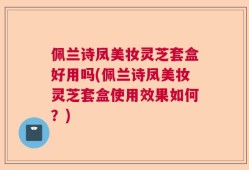 佩兰诗凤美妆灵芝套盒好用吗(佩兰诗凤美妆灵芝套盒使用效果如何？)