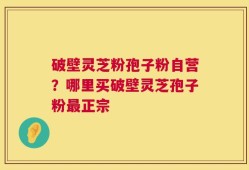 破壁灵芝粉孢子粉自营？哪里买破壁灵芝孢子粉最正宗