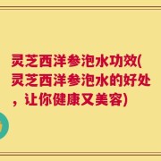 灵芝西洋参泡水功效(灵芝西洋参泡水的好处，让你健康又美容)