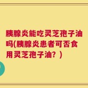 胰腺炎能吃灵芝孢子油吗(胰腺炎患者可否食用灵芝孢子油？)